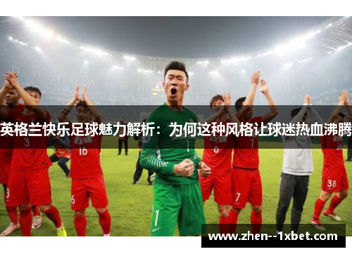 英格兰快乐足球魅力解析：为何这种风格让球迷热血沸腾