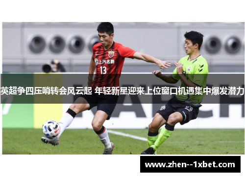 英超争四压哨转会风云起 年轻新星迎来上位窗口机遇集中爆发潜力