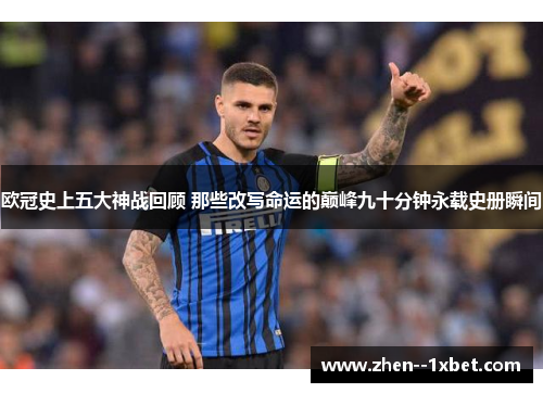 欧冠史上五大神战回顾 那些改写命运的巅峰九十分钟永载史册瞬间 欧冠史上五大神战回顾 那些改写命运的巅峰九十分钟永载史册瞬间
