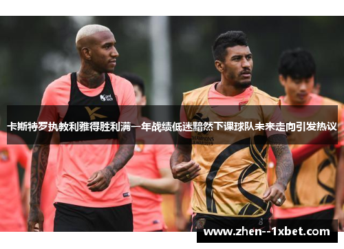 卡斯特罗执教利雅得胜利满一年战绩低迷黯然下课球队未来走向引发热议