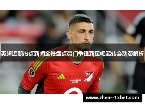 英超近期热点新闻全景盘点豪门争锋新星崛起转会动态解析