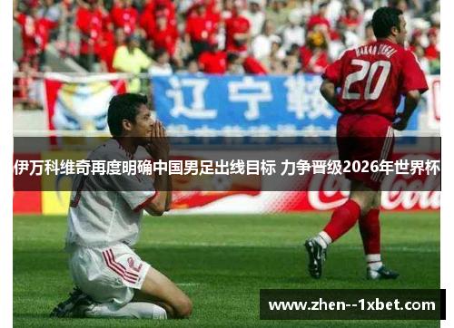 伊万科维奇再度明确中国男足出线目标 力争晋级2026年世界杯