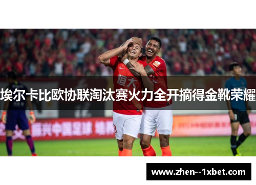 埃尔卡比欧协联淘汰赛火力全开摘得金靴荣耀