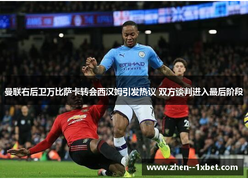 曼联右后卫万比萨卡转会西汉姆引发热议 双方谈判进入最后阶段