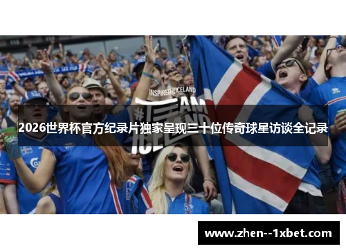 2026世界杯官方纪录片独家呈现三十位传奇球星访谈全记录