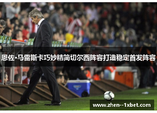 恩佐·马雷斯卡巧妙精简切尔西阵容打造稳定首发阵容 恩佐·马雷斯卡巧妙精简切尔西阵容打造稳定首发阵容