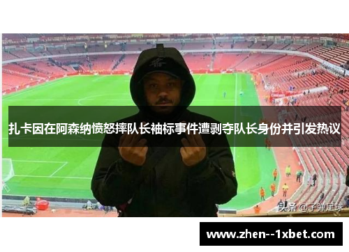 扎卡因在阿森纳愤怒摔队长袖标事件遭剥夺队长身份并引发热议 扎卡因在阿森纳愤怒摔队长袖标事件遭剥夺队长身份并引发热议