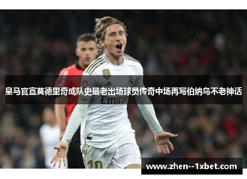 皇马官宣莫德里奇成队史最老出场球员传奇中场再写伯纳乌不老神话 皇马官宣莫德里奇成队史最老出场球员传奇中场再写伯纳乌不老神话