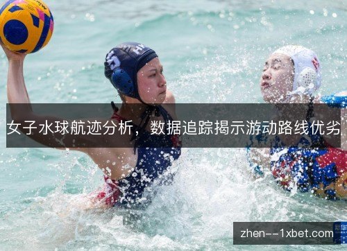 女子水球航迹分析,数据追踪揭示游动路线优劣 女子水球航迹分析,数据追踪揭示游动路线优劣