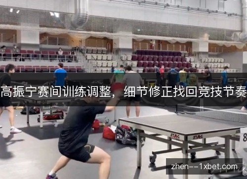 高振宁赛间训练调整，细节修正找回竞技节奏